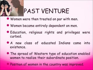 PAST VENTURE
Women were then treated on par with men.
Women became entirely dependent on men.
Education, religious rights and privileges were
curbed.
A new class of educated Indians came into
existence.
The spread of Western type of education enabled
women to realize their subordinate position.
Position of women in the country was improved.
 