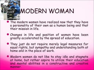 MODERN WOMAN
The modern women have realized now that they have
a personality of their own as a human being and that
their mission in life.
Changes in life and position of women have been
greatly accelerated by the spread of education.
They just do not require merely legal measures for
equal rights, but sympathy and understanding both at
home and in the place of work.
Modern women do not like to stay idle and stagnate
at home, but rather aspire to utilize their education
and mental abilities in a constructive and creative
manner.
 