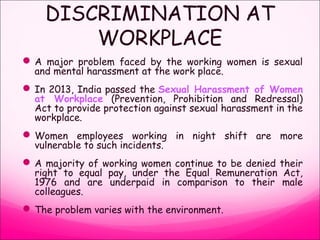 DISCRIMINATION AT
WORKPLACE
A major problem faced by the working women is sexual
and mental harassment at the work place.
In 2013, India passed the Sexual Harassment of Women
at Workplace (Prevention, Prohibition and Redressal)
Act to provide protection against sexual harassment in the
workplace.
Women employees working in night shift are more
vulnerable to such incidents.
A majority of working women continue to be denied their
right to equal pay, under the Equal Remuneration Act,
1976 and are underpaid in comparison to their male
colleagues.
The problem varies with the environment.
 