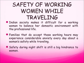 SAFETY OF WORKING
WOMEN WHILE
TRAVELING
Indian society makes it difficult for a working
woman to balance her domestic environment with
the professional life.
Families that do accept these working hours may
experience considerable anxiety every day about a
woman’s safety while traveling.
Safety during night shift is still a big hindrance to
women.
 