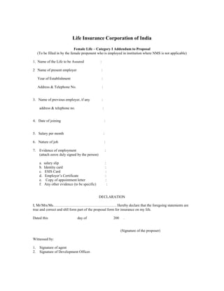 Life Insurance Corporation of India
Female Life – Category I Addendum to Proposal
(To be filled in by the female proponent who is employed in institution where NMS is not applicable)
1. Name of the Life to be Assured :
2 Name of present employer :
Year of Establishment :
Address & Telephone No. :
3. Name of previous employer, if any :
address & telephone no. :
4. Date of joining :
5. Salary per month :
6. Nature of job :
7. Evidence of employment :
(attach zerox duly signed by the person)
a. salary slip :
b. Identity card :
c. ESIS Card :
d. Employer’s Certificate :
e. Copy of appointment letter :
f. Any other evidence (to be specific) :
DECLARATION
I, Mr/Mrs/Ms……………………………………………. Hereby declare that the foregoing statements are
true and correct and shll form part of the proposal form for insurance on my life.
Dated this day of 200 .
(Signature of the proposer)
Witnessed by:
1. Signature of agent
2. Signature of Development Officer.
 