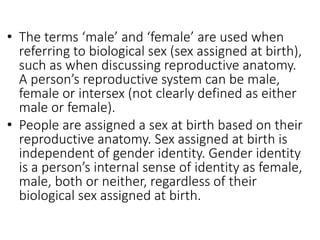 • The terms ‘male’ and ‘female’ are used when
referring to biological sex (sex assigned at birth),
such as when discussing reproductive anatomy.
A person’s reproductive system can be male,
female or intersex (not clearly defined as either
male or female).
• People are assigned a sex at birth based on their
reproductive anatomy. Sex assigned at birth is
independent of gender identity. Gender identity
is a person’s internal sense of identity as female,
male, both or neither, regardless of their
biological sex assigned at birth.
 