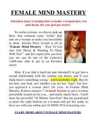 FEMALE MIND MASTERY
 Attention men: Learning how to make a woman hot, wet
            and horny for you just got easier!

     No rocket science, no cheesy pick-up
lines. Just common sense "tricks" that
turn on a woman to make you irresistible
to them. Kirsten Price reveals it all in
“Female Mind Mastery – How To Get
Any Girl Horny & Wanting To Sleep
With You!” and this report tells you how
you too can be one of the exclusive
1,000-man club to get in on Kirsten's
secret.

     Men, if you find it hard (no pun intended!) to get into a
sexual relationship with the woman you desire, and if you
think there's something wrong - you're probably right. But it's
not how you look, nor whether you are her "type", but how
you approach a woman that's the issue. In Female Mind
Mastery, Kirsten exposes 7 Arousal Secrets to get a woman
powerfully turned on for you... and much, much more. You'll
learn her powerful "10 Minute Turn-Ons" that are guaranteed
to press the right buttons on a woman and get her ready to
have sex with you within just 10 MINUTES of meeting you.

    LEARN MORE ABOUT FEMALE MIND MASTERY
 