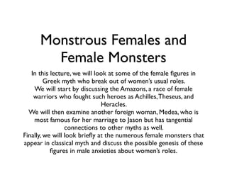 Monstrous Females and 
Female Monsters 
In this lecture, we will look at some of the female figures in 
Greek myth who break out of women’s usual roles. 
We will start by discussing the Amazons, a race of female 
warriors who fought such heroes as Achilles, Theseus, and 
Heracles. 
We will then examine another foreign woman, Medea, who is 
most famous for her marriage to Jason but has tangential 
connections to other myths as well. 
Finally, we will look briefly at the numerous female monsters that 
appear in classical myth and discuss the possible genesis of these 
figures in male anxieties about women’s roles. 
 