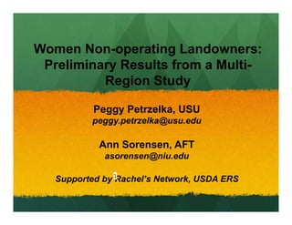 Women Non-operating Landowners:
Preliminary Results from a Multi-
Region Study
Peggy Petrzelka, USU
peggy.petrzelka@usu.edu
Ann Sorensen, AFT
asorensen@niu.edu
Supported by Rachel’s Network, USDA ERS1
 