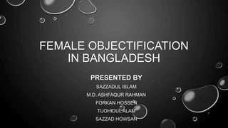 FEMALE OBJECTIFICATION
IN BANGLADESH
PRESENTED BY
SAZZADUL ISLAM
M.D. ASHFAQUR RAHMAN
FORKAN HOSSEN
TUOHIDUL ALAM
SAZZAD HOWSAN
1
 