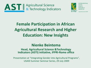 Female Participation in African Agricultural Research and Higher Education: New Insights Nienke Beintema Head, Agricultural Science &Technology Indicators (ASTI) initiative, IFPRI-Rome office Presentation at “Integrating Gender into Agricultural Programs”, USAID Summer Seminar Series, 29 July 2009 