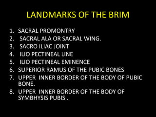 LANDMARKS OF THE BRIM
1. SACRAL PROMONTRY
2. SACRAL ALA OR SACRAL WING.
3. SACRO ILIAC JOINT
4. ILIO PECTINEAL LINE
5. ILIO PECTINEAL EMINENCE
6. SUPERIOR RAMUS OF THE PUBIC BONES
7. UPPER INNER BORDER OF THE BODY OF PUBIC
BONE.
8. UPPER INNER BORDER OF THE BODY OF
SYMBHYSIS PUBIS .
 