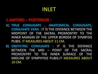 INLET
1.ANTERO – POSTERIOR :
A) TRUE CONJUGATE , ANATOMICAL CONJUGATE,
CONJUGATE VERA : IT IS THE DISTANCE BETWEEN THE
MIDPOINT OF THE SACRAL PROMONTRY TO THE
INNER MARGIN OF THE UPPER BORDER OF SYMBYSIS
PUBIS. IT MEASURES ABOUT 11 CM.
B) OBSTETRIC CONJUGATE : IT IS THE DISTANCE
BETWEEN THE MID – POINT OF THE SACRAL
PROMONTRY TO THE INNER SURFACE OF THE
MIDLINE OF SYMPHYSIS PUBIS.IT MEASURES ABOUT
10 CM.
 