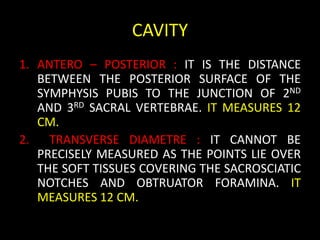CAVITY
1. ANTERO – POSTERIOR : IT IS THE DISTANCE
BETWEEN THE POSTERIOR SURFACE OF THE
SYMPHYSIS PUBIS TO THE JUNCTION OF 2ND
AND 3RD SACRAL VERTEBRAE. IT MEASURES 12
CM.
2. TRANSVERSE DIAMETRE : IT CANNOT BE
PRECISELY MEASURED AS THE POINTS LIE OVER
THE SOFT TISSUES COVERING THE SACROSCIATIC
NOTCHES AND OBTRUATOR FORAMINA. IT
MEASURES 12 CM.
 