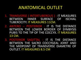 ANATOMICAL OUTLET
1. TRANSVERSE ( INTERTUBEROUS ) : IT MEASURES
BETWEEN INNER SURFACE OF ISCHIAL
TUBEROCITY. IT MEASURES 11CM.
2. ANTERO – POSTERIOR : IT IS THE DISTANCE
BETWEEN THE LOWER BORDER OF SYMBYSIS
PUBIS TO THE TIP OF THE COCCYX. IT MEASURES
13 CM.
3. POSTERIOR SAGITTAL : IT IS THE DISTANCE
BETWEEN THE SACRO COCCYGEAL JOINT AND
THE MIDPOINT OF TRANSVERSE DIAMETRE OF
OUTLET. IT MEASURES 8.5 CM
 