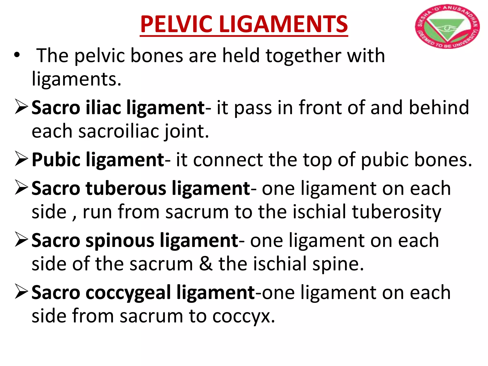 PELVIC LIGAMENTS
• The pelvic bones are held together with
ligaments.
Sacro iliac ligament- it pass in front of and behind
each sacroiliac joint.
Pubic ligament- it connect the top of pubic bones.
Sacro tuberous ligament- one ligament on each
side , run from sacrum to the ischial tuberosity
Sacro spinous ligament- one ligament on each
side of the sacrum & the ischial spine.
Sacro coccygeal ligament-one ligament on each
side from sacrum to coccyx.
 