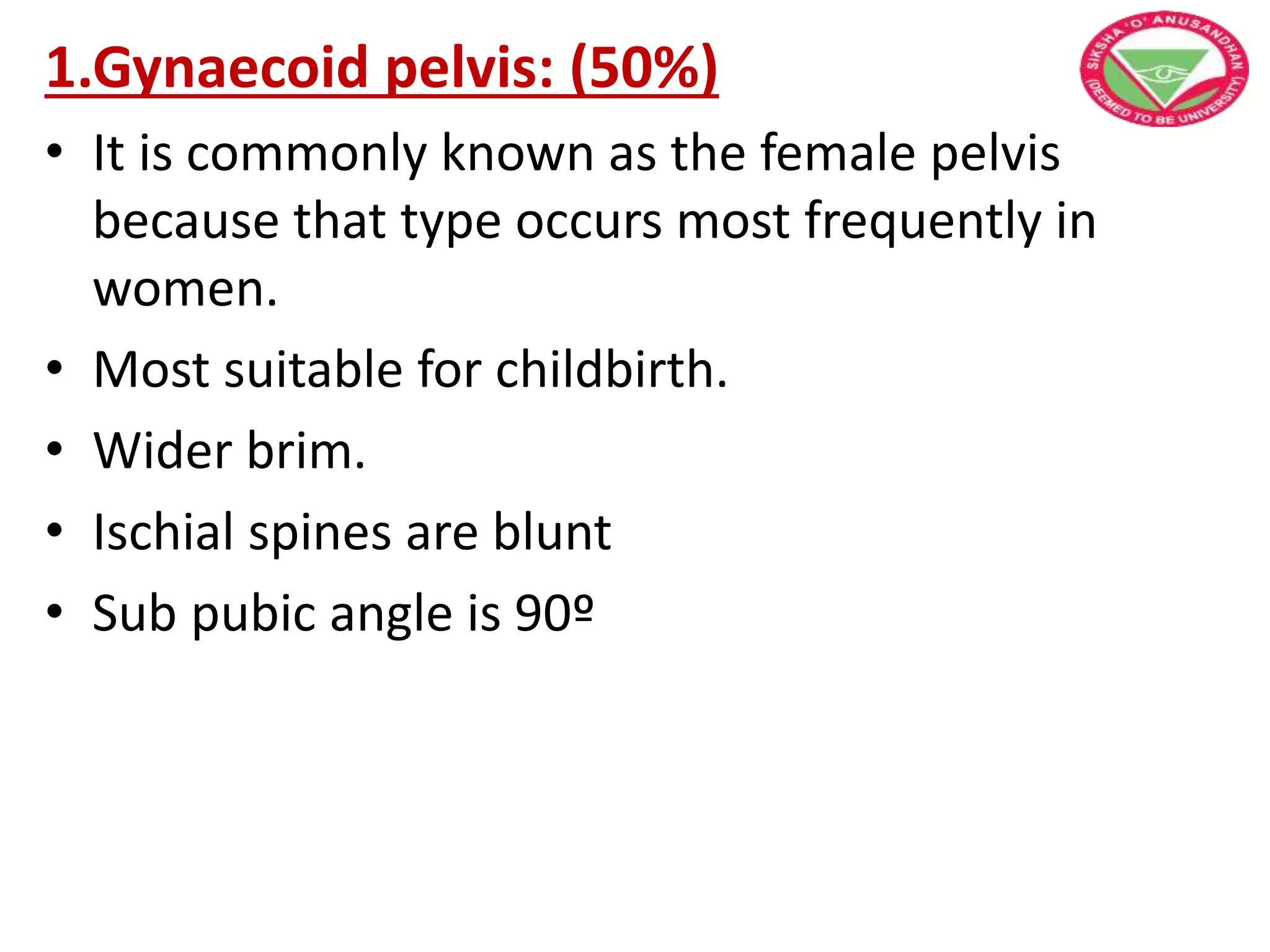 1.Gynaecoid pelvis: (50%)
• It is commonly known as the female pelvis
because that type occurs most frequently in
women.
• Most suitable for childbirth.
• Wider brim.
• Ischial spines are blunt
• Sub pubic angle is 90º
 
