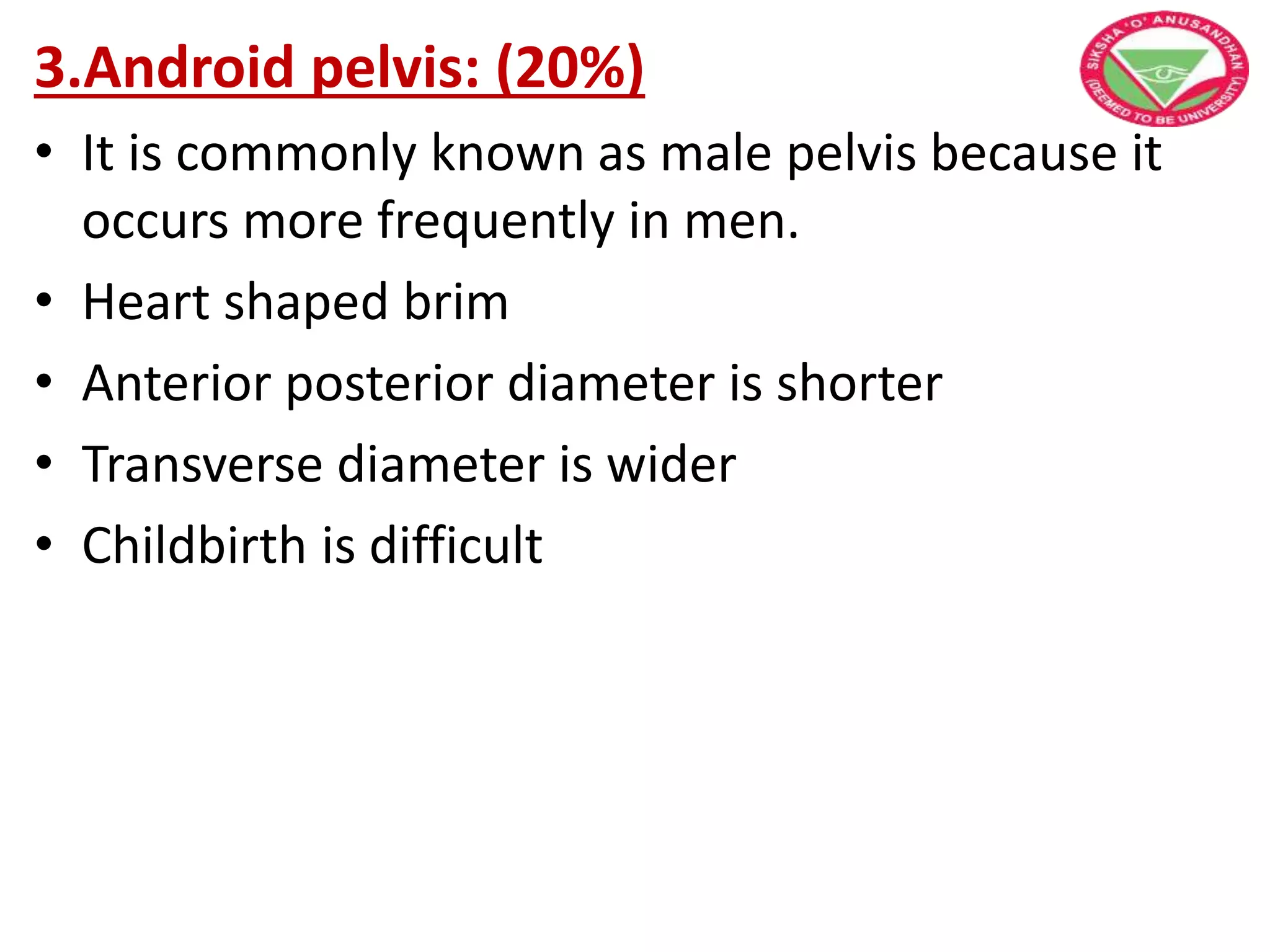 3.Android pelvis: (20%)
• It is commonly known as male pelvis because it
occurs more frequently in men.
• Heart shaped brim
• Anterior posterior diameter is shorter
• Transverse diameter is wider
• Childbirth is difficult
 