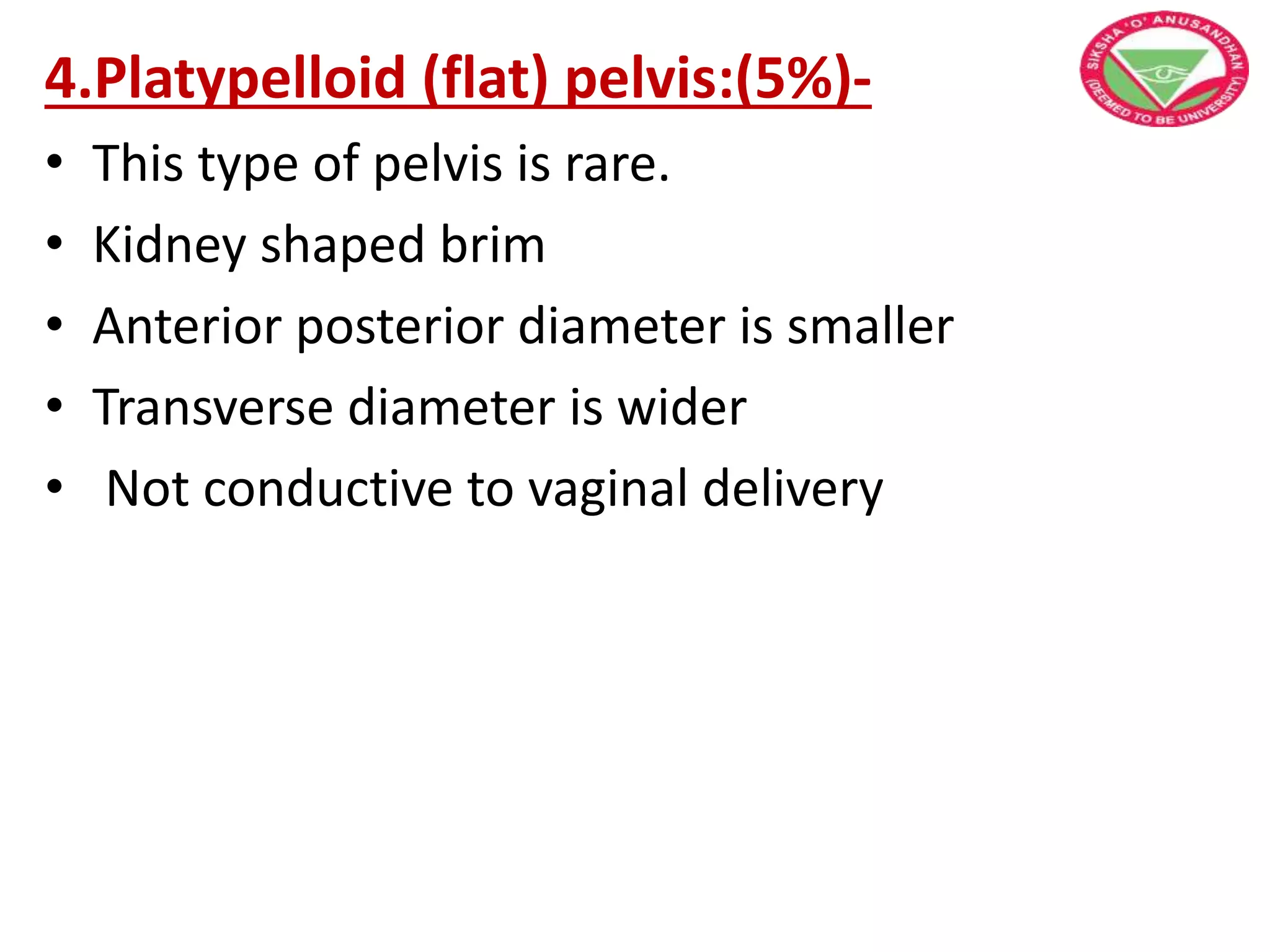 4.Platypelloid (flat) pelvis:(5%)-
• This type of pelvis is rare.
• Kidney shaped brim
• Anterior posterior diameter is smaller
• Transverse diameter is wider
• Not conductive to vaginal delivery
 