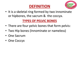DEFINITION
• It is a skeletal ring formed by two innominate
or hipbones, the sacrum & the coccyx.
TYPES OF PELVIC BONES
• There are four pelvic bones that form pelvis:
• Two Hip bones (Innominate or nameless)
• One Sacrum
• One Coccyx
 