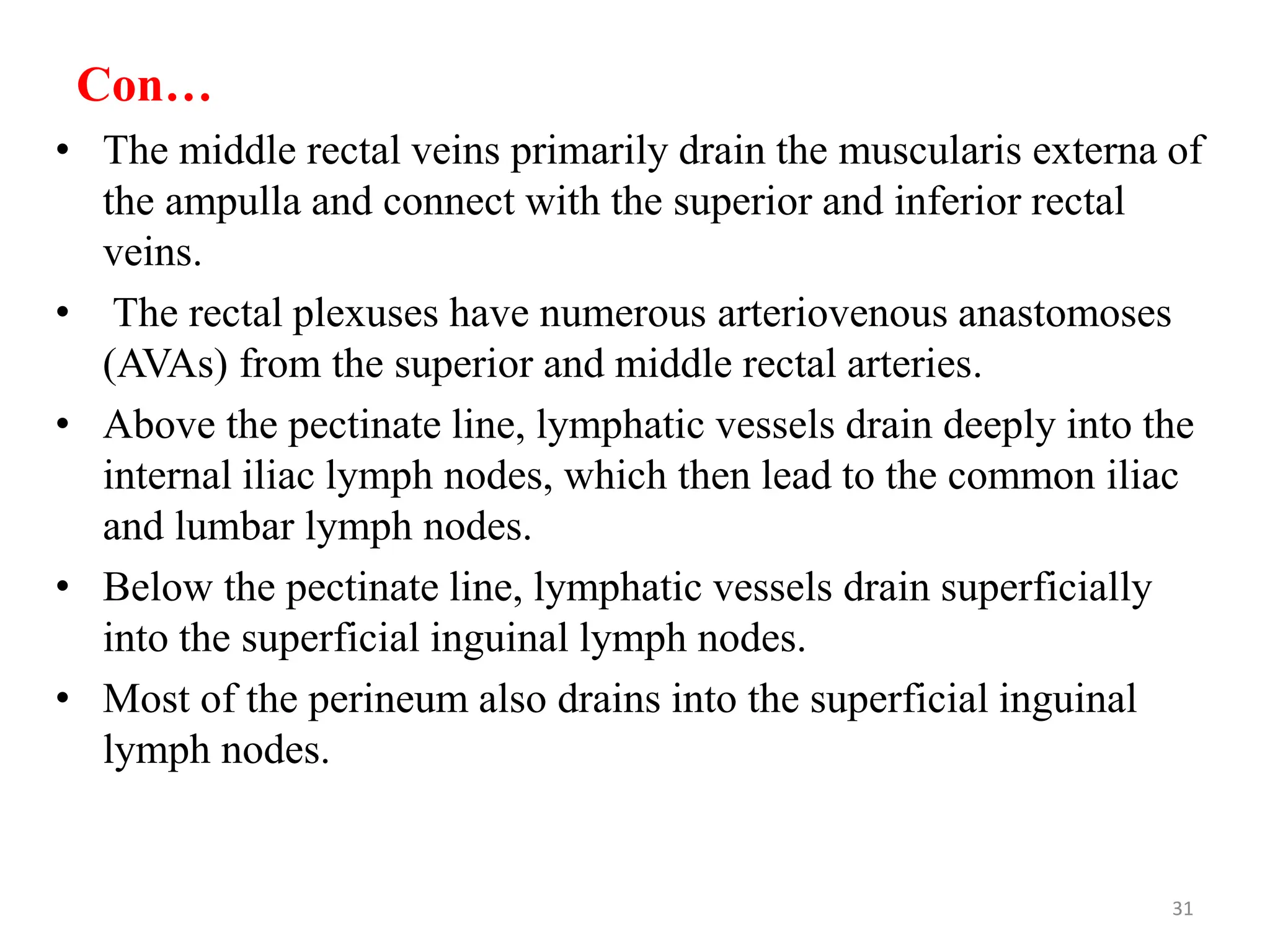 Con…
• The middle rectal veins primarily drain the muscularis externa of
the ampulla and connect with the superior and inferior rectal
veins.
• The rectal plexuses have numerous arteriovenous anastomoses
(AVAs) from the superior and middle rectal arteries.
• Above the pectinate line, lymphatic vessels drain deeply into the
internal iliac lymph nodes, which then lead to the common iliac
and lumbar lymph nodes.
• Below the pectinate line, lymphatic vessels drain superficially
into the superficial inguinal lymph nodes.
• Most of the perineum also drains into the superficial inguinal
lymph nodes.
31
 
