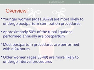 dr subha/8th sem pbl 3
Overview:
• Younger women (ages 20-29) are more likely to
undergo postpartum sterilization procedures
• Approximately 50% of the tubal ligations
performed annually are postpartum
• Most postpartum procedures are performed
within 24 hours
• Older women (ages 35-49) are more likely to
undergo interval procedures
 