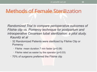 dr subha/8th sem pbl 33
Methods of Female Sterilization
Randomized Trial to compare perioperative outcomes of
Filshie clip vs. Pomeroy technique for postpartum and
intraoperative Cesarean tubal sterilization: a pilot study.
Kaunitz et al
• 32 Randomized Patients were sterilized by Filshie Clip or
Pomeroy
• Filshie mean duration 7 min faster (p=0.08)
• Filshie rated as easier by the operator (p=0.03)
• 70% of surgeons preferred the Filshie clip
Filshie®
Tubal Ligation System and Pomeroy Postpartum
 