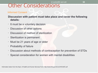 dr subha/8th sem pbl 38
Other Considerations
Discussion with patient must take place and cover the following
details:
• It must be a voluntary decision
• Discussion of other options
• Discussion of method of sterilization
• Sterilization is permanent
• Must be 21 years of age or older
• Probability of failure
• Discussion about methods of contraception for prevention of STDs
• Special consideration for women with mental disabilities
Informed Consent
Information taken from the Dept. of Health and Human Services Form: http://www.hhs.gov/forms/HHS-687.pdf
 