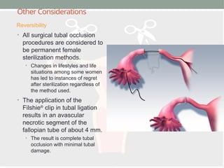 Other Considerations
• All surgical tubal occlusion
procedures are considered to
be permanent female
sterilization methods.
• Changes in lifestyles and life
situations among some women
has led to instances of regret
after sterilization regardless of
the method used.
• The application of the
Filshie®
clip in tubal ligation
results in an avascular
necrotic segment of the
fallopian tube of about 4 mm.
• The result is complete tubal
occlusion with minimal tubal
damage.
Reversibility
 