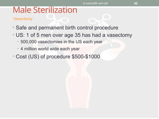 dr subha/8th sem pbl 42
Male Sterilization
• Safe and permanent birth control procedure
• US: 1 of 5 men over age 35 has had a vasectomy
• 500,000 vasectomies in the US each year
• 4 million world wide each year
• Cost (US) of procedure $500-$1000
Vasectomy
 
