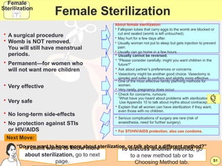 dr subha/8th sem pbl 43
Female Sterilization
• A surgical procedure
About female sterilization:
• Fallopian tubes that carry eggs to the womb are blocked or
cut and sealed (womb is left untouched).
• May hurt for a few days after.
• Usually woman not put to sleep but gets injection to prevent
pain.
• Usually can go home in a few hours.
• Usually cannot be reversed.
• “Please consider carefully: might you want children in the
future?”
• Ask about partner’s preferences or concerns.
• Vasectomy might be another good choice. Vasectomy is
simpler and safer to perform and slightly more effective.
• One of the most effective family planning methods for
women.
• Very rarely, pregnancy does occur.
• For STI/HIV/AIDS protection, also use condoms.
• Serious complications of surgery are rare (risk of
anaesthesia, need for further surgery).
“Do you want to know more about sterilization, or talk about a different method?”
If client wants to know more
about sterilization, go to next
page.
Next Move:
• Permanent—for women who
will not want more children
• Very effective
• No long-term side-effects
• No protection against STIs
or HIV/AIDS
• Very safe
• Check for concerns, rumours:
“What have you heard about problems with sterilization?”
Use Appendix 10 to talk about myths about contraception.
• Explain that all women can have sterilization if they want,
even those with no children.
• Womb is NOT removed.
You will still have menstrual
periods.
S1
Female
Sterilization
To discuss another method, go
to a new method tab or to
Choosing Method tab.
 