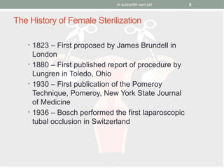 dr subha/8th sem pbl 5
The History of Female Sterilization
• 1823 – First proposed by James Brundell in
London
• 1880 – First published report of procedure by
Lungren in Toledo, Ohio
• 1930 – First publication of the Pomeroy
Technique, Pomeroy, New York State Journal
of Medicine
• 1936 – Bosch performed the first laparoscopic
tubal occlusion in Switzerland
 