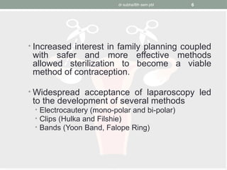 dr subha/8th sem pbl 6
• Increased interest in family planning coupled
with safer and more effective methods
allowed sterilization to become a viable
method of contraception.
• Widespread acceptance of laparoscopy led
to the development of several methods
• Electrocautery (mono-polar and bi-polar)
• Clips (Hulka and Filshie)
• Bands (Yoon Band, Falope Ring)
 
