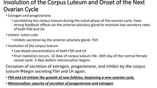 Involution of the Corpus Luteum and Onset of the Next
Ovarian Cycle
• Estrogen and progesterone
• secreted by the corpus luteum during the luteal phase of the ovarian cycle, have
strong feedback effects on the anterior pituitary gland to maintain low secretory rates
of both FSH and LH.
• Inhibin- lutein cells
• inhibits secretion by the anterior pituitary gland- FSH
• Involution of the corpus luteum
• Low blood concentrations of both FSH and LH
• final involution occurs- 12 days of corpus luteum life- 26th day of the normal female
sexual cycle- 2 days before menstruation begins.
Cessation of secretion of estrogen, progesterone, and inhibin by the corpus
luteumbegin secreting FSH and LH again.
• FSH and LH initiate the growth of new follicles, beginning a new ovarian cycle.
• Menstruation- paucity of secretion of progesterone and estrogen
 