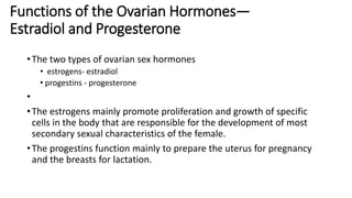 Functions of the Ovarian Hormones—
Estradiol and Progesterone
•The two types of ovarian sex hormones
• estrogens- estradiol
• progestins - progesterone
•
•The estrogens mainly promote proliferation and growth of specific
cells in the body that are responsible for the development of most
secondary sexual characteristics of the female.
•The progestins function mainly to prepare the uterus for pregnancy
and the breasts for lactation.
 