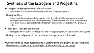 Synthesis of the Estrogens and Progestins.
• Estrogens and progesterone- are all steroids
• synthesized in the ovaries- from cholesterol, and acetyl coenzyme A
• During synthesis
• during the follicular phase of the ovarian cycle synthesized first progesterone and
androgens (testosterone and androstenedione)  before these two initial hormones can
leave the ovaries converted into estrogens by the enzyme aromatase in the granulosa
cells.
• Theca cells- lack the aromatase
• androgens diffuse out of the theca cells into the adjacent granulosa cells- stimulated by FSH
• During the luteal phase of the cycle- much progesterone is formed
• One-fifteenth as much testosterone is secreted into the plasma of the female by
the ovaries as is secreted into the plasma of the male by the testes
 
