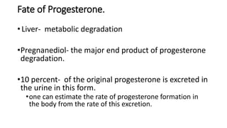 Fate of Progesterone.
• Liver- metabolic degradation
•Pregnanediol- the major end product of progesterone
degradation.
•10 percent- of the original progesterone is excreted in
the urine in this form.
•one can estimate the rate of progesterone formation in
the body from the rate of this excretion.
 