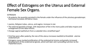 Effect of Estrogens on the Uterus and External
Female Sex Organs.
ESTROGEN
• At puberty, the quantity secreted in the female under the influence of the pituitary gonadotropic
hormones increases 20-fold or more.
• ovaries, fallopian tubes, uterus, and vagina- increase in size
• The external genitalia enlarge, with deposition of fat in the mons pubis and labia majora and
enlargement of the labia minora.
• Change vaginal epithelium from a cuboidal into a stratified type?
• First few years after puberty, the size of the uterus increases twofold to threefold- uterine
endometrium
• Estrogens cause marked proliferation of the endometrial stroma and greatly increased
development of the endometrial glands, which will later aid in providing nutrition to the
implanted ovum.
 