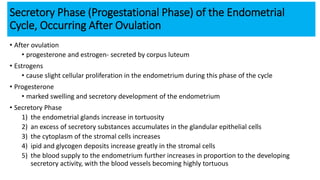 Secretory Phase (Progestational Phase) of the Endometrial
Cycle, Occurring After Ovulation
• After ovulation
• progesterone and estrogen- secreted by corpus luteum
• Estrogens
• cause slight cellular proliferation in the endometrium during this phase of the cycle
• Progesterone
• marked swelling and secretory development of the endometrium
• Secretory Phase
1) the endometrial glands increase in tortuosity
2) an excess of secretory substances accumulates in the glandular epithelial cells
3) the cytoplasm of the stromal cells increases
4) ipid and glycogen deposits increase greatly in the stromal cells
5) the blood supply to the endometrium further increases in proportion to the developing
secretory activity, with the blood vessels becoming highly tortuous
 