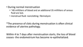 • During normal menstruation
• ~40 milliliters of blood and an additional 35 milliliters of serous
fluid are lost.
• menstrual fluid- nonclotting- fibrinolysin
*The presence of clots during menstruation is often clinical
evidence of uterine pathology.
Within 4 to 7 days after menstruation starts, the loss of blood
ceases- the endometrium has become re-epithelialized.
 