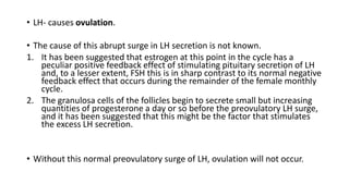 • LH- causes ovulation.
• The cause of this abrupt surge in LH secretion is not known.
1. It has been suggested that estrogen at this point in the cycle has a
peculiar positive feedback effect of stimulating pituitary secretion of LH
and, to a lesser extent, FSH this is in sharp contrast to its normal negative
feedback effect that occurs during the remainder of the female monthly
cycle.
2. The granulosa cells of the follicles begin to secrete small but increasing
quantities of progesterone a day or so before the preovulatory LH surge,
and it has been suggested that this might be the factor that stimulates
the excess LH secretion.
• Without this normal preovulatory surge of LH, ovulation will not occur.
 