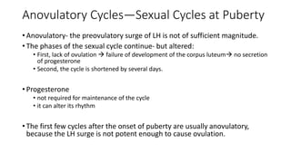 Anovulatory Cycles—Sexual Cycles at Puberty
• Anovulatory- the preovulatory surge of LH is not of sufficient magnitude.
• The phases of the sexual cycle continue- but altered:
• First, lack of ovulation  failure of development of the corpus luteum no secretion
of progesterone
• Second, the cycle is shortened by several days.
• Progesterone
• not required for maintenance of the cycle
• it can alter its rhythm
• The first few cycles after the onset of puberty are usually anovulatory,
because the LH surge is not potent enough to cause ovulation.
 