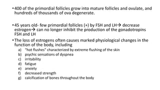 •400 of the primordial follicles grow into mature follicles and ovulate, and
hundreds of thousands of ova degenerate.
•45 years old- few primordial follicles (+) by FSH and LH decrease
estrogen can no longer inhibit the production of the gonadotropins
FSH and LH
•The loss of estrogens often causes marked physiological changes in the
function of the body, including
a) “hot flushes” characterized by extreme flushing of the skin
b) psychic sensations of dyspnea
c) irritability
d) fatigue
e) anxiety
f) decreased strength
g) calcification of bones throughout the body
 