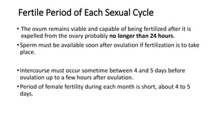 Fertile Period of Each Sexual Cycle
• The ovum remains viable and capable of being fertilized after it is
expelled from the ovary probably no longer than 24 hours.
•Sperm must be available soon after ovulation if fertilization is to take
place.
•Intercourse must occur sometime between 4 and 5 days before
ovulation up to a few hours after ovulation.
•Period of female fertility during each month is short, about 4 to 5
days.
 