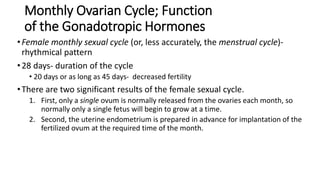 Monthly Ovarian Cycle; Function
of the Gonadotropic Hormones
•Female monthly sexual cycle (or, less accurately, the menstrual cycle)-
rhythmical pattern
•28 days- duration of the cycle
• 20 days or as long as 45 days- decreased fertility
•There are two significant results of the female sexual cycle.
1. First, only a single ovum is normally released from the ovaries each month, so
normally only a single fetus will begin to grow at a time.
2. Second, the uterine endometrium is prepared in advance for implantation of the
fertilized ovum at the required time of the month.
 