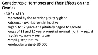Gonadotropic Hormones and Their Effects on the
Ovaries
•FSH and LH
•secreted by the anterior pituitary gland.
•absence - ovaries remain inactive
•age 9 to 12 years- the pituitary begins to secrete
•ages of 11 and 15 years- onset of normal monthly sexual
cycles – puberty- menarche
•small glycoproteins
•molecular weight- 30,000
 
