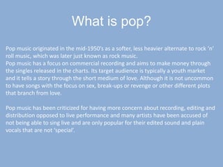 What is pop?Pop music originated in the mid-1950’s as a softer, less heavier alternate to rock ‘n’ roll music, which was later just known as rock music.Pop music has a focus on commercial recording and aims to make money through the singles released in the charts. Its target audience is typically a youth market and it tells a story through the short medium of love. Although it is not uncommon to have songs with the focus on sex, break-ups or revenge or other different plots that branch from love.Pop music has been criticized for having more concern about recording, editing and distribution opposed to live performance and many artists have been accused of not being able to sing live and are only popular for their edited sound and plain vocals that are not ‘special’.