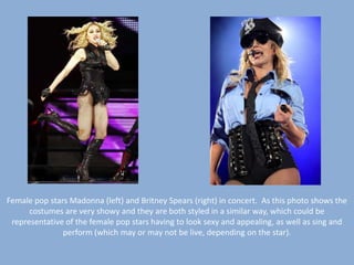 Female pop stars Madonna (left) and Britney Spears (right) in concert.  As this photo shows the costumes are very showy and they are both styled in a similar way, which could be representative of the female pop stars having to look sexy and appealing, as well as sing and perform (which may or may not be live, depending on the star).