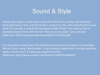 Sound& StyleFemale pop singers usually have a song that will be very catchy, with repetitive beats and chorus’ that could be heard in a club or on the radio and will stick in your head. For example a song by Britney Spears called ‘Radar’ has a chorus that is repeated several times with the line “Got you on my radar” over and over.(Reference: http://www.youtube.com/watch?v=8-miljmyig0)It is only within recent years that female pop has become so catchy. For examples Mariah Carey’s song ‘Heartbreaker’ (a very popular song) doesn’t include repetitive synths or lyrics but is a noted pop song by the artist.(Reference: http://www.youtube.com/watch?v=FKQOTnWb9GU)