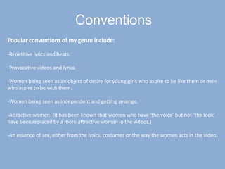 ConventionsPopular conventions of my genre include:-Repetitive lyrics and beats.-Provocative videos and lyrics.-Women being seen as an object of desire for young girls who aspire to be like them or men who aspire to be with them.-Women being seen as independent and getting revenge.-Attractive women. (It has been known that women who have ‘the voice’ but not ‘the look’ have been replaced by a more attractive woman in the videos.)-An essence of sex, either from the lyrics, costumes or the way the women acts in the video.