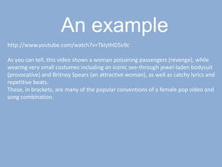 An examplehttp://www.youtube.com/watch?v=TkIytHD5v9cAs you can tell, this video shows a woman poisoning passengers (revenge), while wearing very small costumes including an iconic see-through jewel-laden bodysuit (provocative) and Britney Spears (an attractive woman), as well as catchy lyrics and repetitive beats.These, in brackets, are many of the popular conventions of a female pop video and song combination.