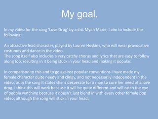 My goal.In my video for the song ‘Love Drug’ by artist Myah Marie, I aim to include the following:An attractive lead character, played by Lauren Hoskins, who will wear provocative costumes and dance in the video.The song itself also includes a very catchy chorus and lyrics that are easy to follow along too, resulting in it being stuck in your head and making it popular.In comparison to this and to go against popular conventions I have made my female character quite needy and clingy, and not necessarily independent in the video, as in the song it states she is desperate for a man to cure her need of a love drug. I think this will work because it will be quite different and will catch the eye of people watching because it doesn’t just blend in with every other female pop video; although the song will stick in your head.