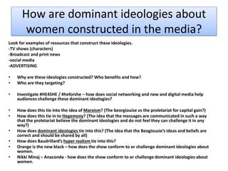 How are dominant ideologies about
women constructed in the media?
Look for examples of resources that construct these ideologies.
-TV shows (characters)
-Broadcast and print news
-social media
-ADVERTISING
• Why are these ideologies constructed? Who benefits and how?
• Who are they targeting?
• Investigate #HE4SHE / #heforshe – how does social networking and new and digital media help
audiences challenge these dominant ideologies?
• How does this tie into the idea of Marxism? (The beorgiouise vs the proletariat for capital gain?)
• How does this tie in to Hegemony? (The idea that the messages are communicated in such a way
that the proletariat believe the dominant ideologies and do not feel they can challenge it in any
way?)
• How does dominant ideologies tie into this? (The idea that the Beogiousie’s ideas and beliefs are
correct and should be shared by all)
• How does Baudrillard’s hyper realism tie into this?
• Orange is the new black – how does the show conform to or challenge dominant ideologies about
women.
• Nikki Minaj – Anaconda - how does the show conform to or challenge dominant ideologies about
women.
 