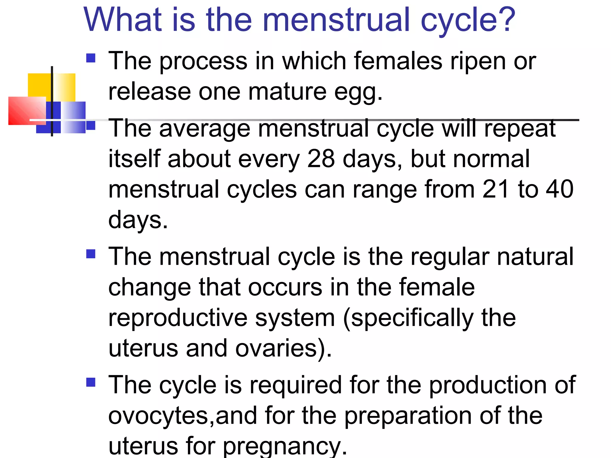 What is the menstrual cycle?
 The process in which females ripen or
release one mature egg.
 The average menstrual cycle will repeat
itself about every 28 days, but normal
menstrual cycles can range from 21 to 40
days.
 The menstrual cycle is the regular natural
change that occurs in the female
reproductive system (specifically the
uterus and ovaries).
 The cycle is required for the production of
ovocytes,and for the preparation of the
uterus for pregnancy.
 